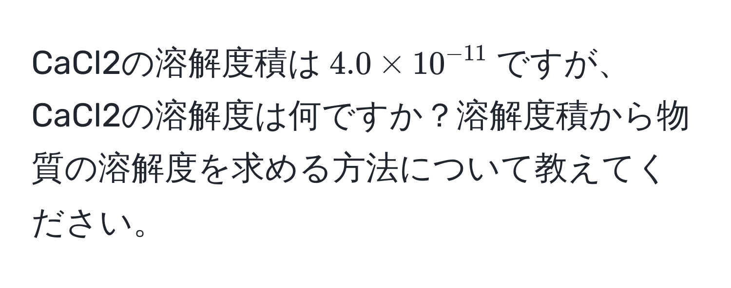 CaCl2の溶解度積は$4.0 * 10^(-11)$ですが、CaCl2の溶解度は何ですか？溶解度積から物質の溶解度を求める方法について教えてください。