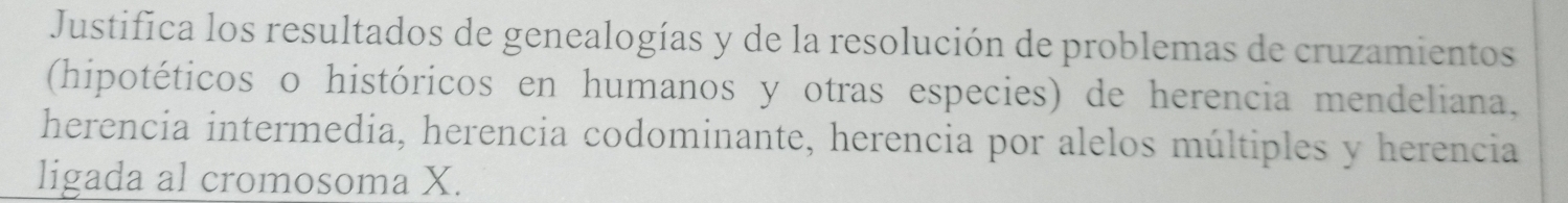 Justifica los resultados de genealogías y de la resolución de problemas de cruzamientos 
(hipotéticos o históricos en humanos y otras especies) de herencia mendeliana, 
herencia intermedia, herencia codominante, herencia por alelos múltiples y herencia 
ligada al cromosoma X.