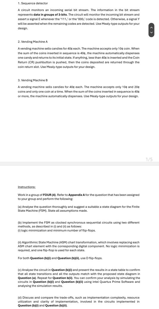 Sequence detector
A circuit monitors an incoming serial bit stream. The information in the bit stream
represents data in groups of 3-bits. The circuit will monitor the incoming bit stream and
assert a signal E whenever the ‘111₂’ or the ‘000₂’ code is detected. Otherwise, a signal Y
will be asserted when the remaining codes are detected. Use Mealy-type outputs for your
design.
^
v
2. Vending Machine A
A vending machine sells candies for 40¢ each. The machine accepts only 10¢ coin. When
the sum of the coins inserted in sequence is 40¢, the machine automatically dispenses
one candy and returns to its initial state. If anything, less than 40¢ is inserted and the Coin
Return (CR) pushbutton is pushed, then the coins deposited are returned through the
coin return slot. Use Mealy-type outputs for your design.
3. Vending Machine B
A vending machine sells candies for 40¢ each. The machine accepts only 10¢ and 20¢
coins and only one coin at a time. When the sum of the coins inserted in sequence is 40¢
or more, the machine automatically dispenses. Use Mealy-type outputs for your design.
1/5
Instructions:
Work in a group of FOUR (4). Refer to Appendix A for the question that has been assigned
to your group and perform the following:
(a) Analyse the question thoroughly and suggest a suitable a state diagram for the Finite
State Machine (FSM). State all assumptions made
(b) Implement the FSM as clocked synchronous sequential circuits using two different
methods, as described in (i) and (ii) as follows:
(i) logic minimization and minimum number of flip-flops.
(ii) Algorithmic State Machine (ASM) chart transformation, which involves replacing each
ASM chart element with the corresponding digital component. No logic minimization is
required, and one flip-flop is used for each state.
For both Question (b)(i) and Question (b)(ii), use D flip-flops.
(c) Analyse the circuit in Question (b)(i) and present the results in a state table to confirm
that all state transitions and all the outputs match with the proposed state diagram in
Question (a). Repeat for Question b(ii). You can confirm your analysis by simulating the
circuits in Question (b)(i) and Question (b)(ii) using intel Quartus Prime Software and
analysing the simulation results.
(d) Discuss and compare the trade-offs, such as implementation complexity, resource
utilization and clarity of implementation, involved in the circuits implemented in
Question (b)(i) and Question (b)(ii).