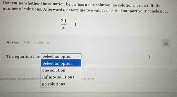 Determine whether the equation below has a one solution, no solutions, or an infinite
number of solutions. Afterwards, determine two values of x that support your conclusion.
 20/x =0
Answer Attempt 1 out of 2
The equation has Select an option
Select an option
one solution
Geyright D 2024 DeltaMath.com All P infinite solutions ns of Service
no solutions