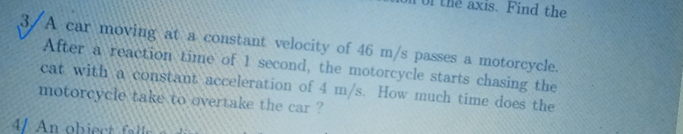 Tor the axis. Find the 
3/A car moving at a constant velocity of 46 m/s passes a motorcycle. 
After a reaction time of 1 second, the motorcycle starts chasing the 
cat with a constant acceleration of 4 m/s. How much time does the 
motorcycle take to overtake the car ? 
4/ An obiect f s