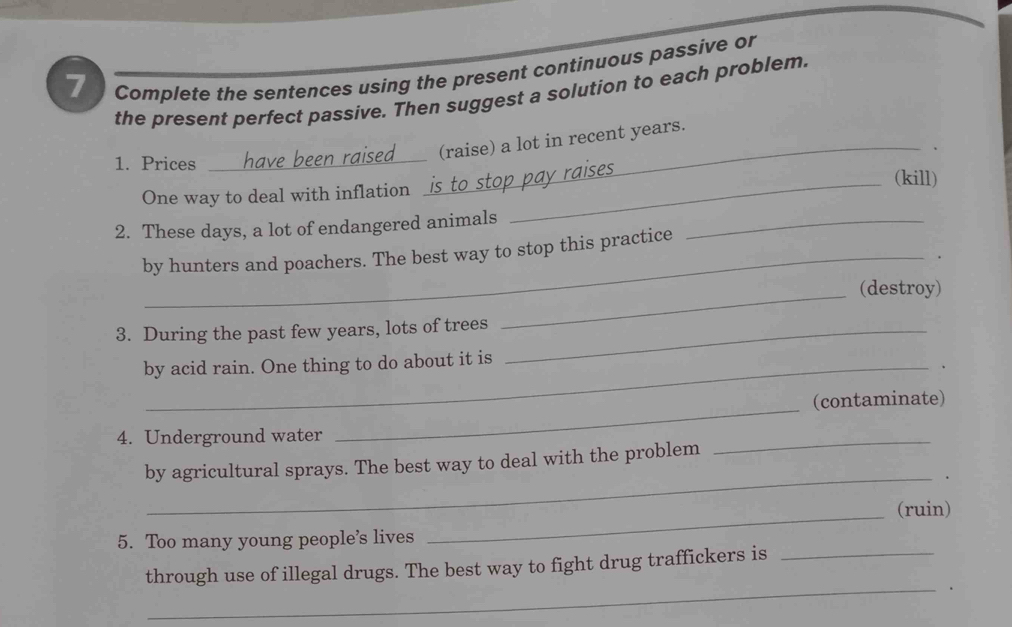 Complete the sentences using the present continuous passive or 
the present perfect passive. Then suggest a solution to each problem. 
_ 
_(raise) a lot in recent years. 
1. Prices (kill) 
One way to deal with inflation __ 
2. These days, a lot of endangered animals_ 
_ 
by hunters and poachers. The best way to stop this practice 
(destroy) 
3. During the past few years, lots of trees_ 
_ 
by acid rain. One thing to do about it is 
_ 
(contaminate) 
4. Underground water 
_ 
_ 
by agricultural sprays. The best way to deal with the problem 
_ 
(ruin) 
5. Too many young people’s lives 
_ 
through use of illegal drugs. The best way to fight drug traffickers is_