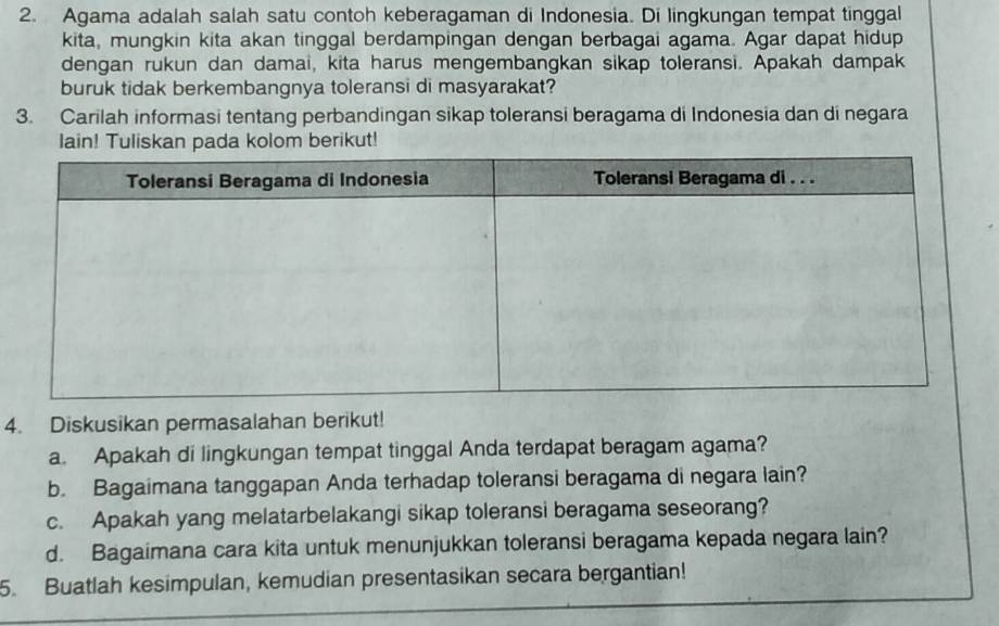 Agama adalah salah satu contoh keberagaman di Indonesia. Di lingkungan tempat tinggal 
kita, mungkin kita akan tinggal berdampingan dengan berbagai agama. Agar dapat hidup 
dengan rukun dan damai, kita harus mengembangkan sikap toleransi. Apakah dampak 
buruk tidak berkembangnya toleransi di masyarakat? 
3. Carilah informasi tentang perbandingan sikap toleransi beragama di Indonesia dan di negara 
lain! Tuliskan pada kolom berikut! 
4. Diskusikan permasalahan berikut! 
a. Apakah di lingkungan tempat tinggal Anda terdapat beragam agama? 
b. Bagaimana tanggapan Anda terhadap toleransi beragama di negara lain? 
c. Apakah yang melatarbelakangi sikap toleransi beragama seseorang? 
d. Bagaimana cara kita untuk menunjukkan toleransi beragama kepada negara lain? 
5. Buatlah kesimpulan, kemudian presentasikan secara bergantian!