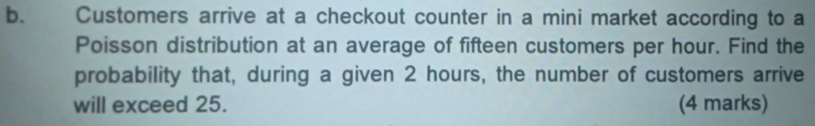 £ Customers arrive at a checkout counter in a mini market according to a 
Poisson distribution at an average of fifteen customers per hour. Find the 
probability that, during a given 2 hours, the number of customers arrive 
will exceed 25. (4 marks)