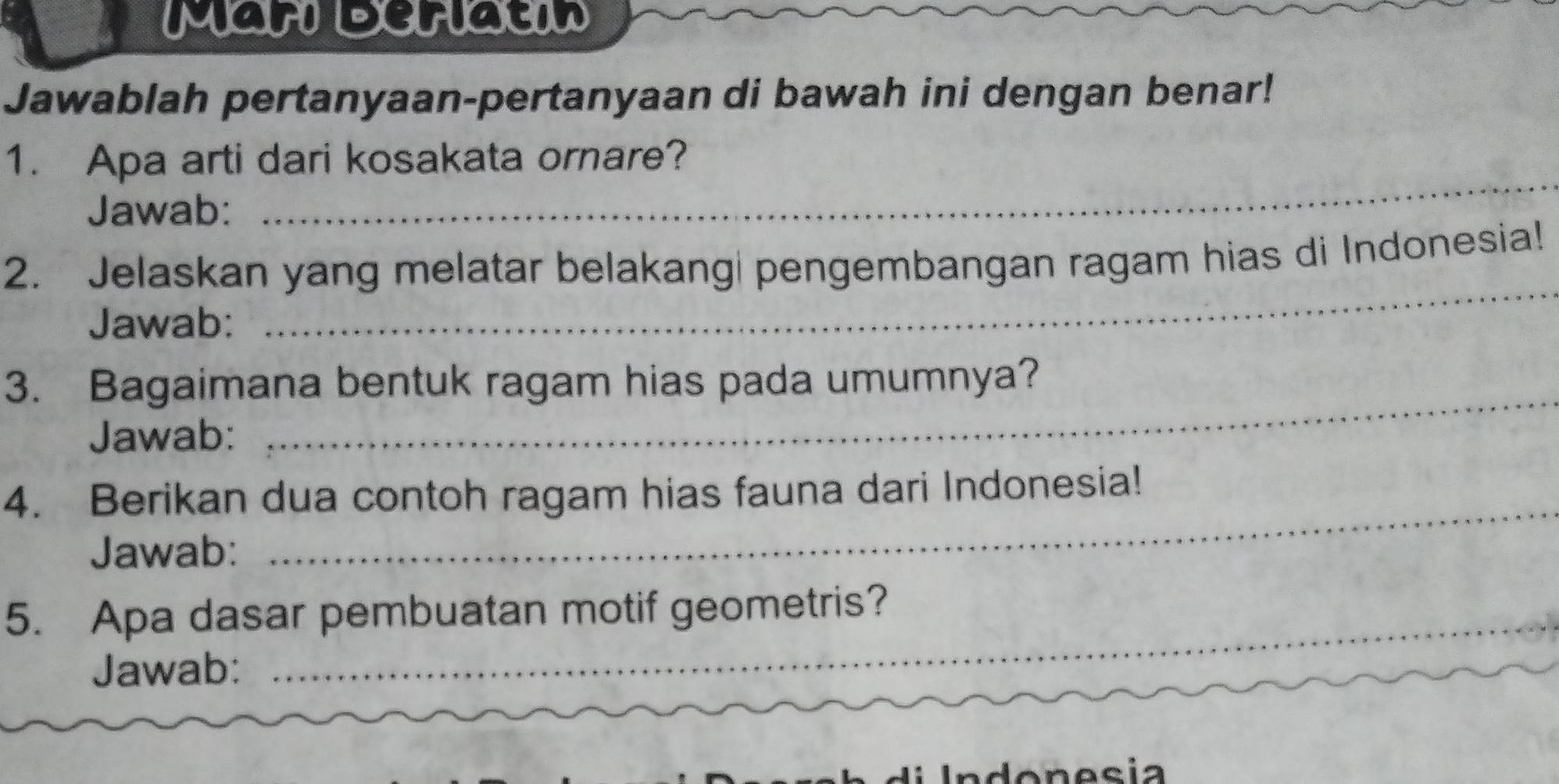 Mari Deriatin 
Jawablah pertanyaan-pertanyaan di bawah ini dengan benar! 
_ 
1. Apa arti dari kosakata ornare? 
Jawab: 
2. Jelaskan yang melatar belakang| pengembangan ragam hias di Indonesia! 
Jawab: 
_ 
3. Bagaimana bentuk ragam hias pada umumnya? 
Jawab: 
_ 
_ 
4. Berikan dua contoh ragam hias fauna dari Indonesia! 
Jawab: 
5. Apa dasar pembuatan motif geometris? 
Jawab: 
l I n donesia