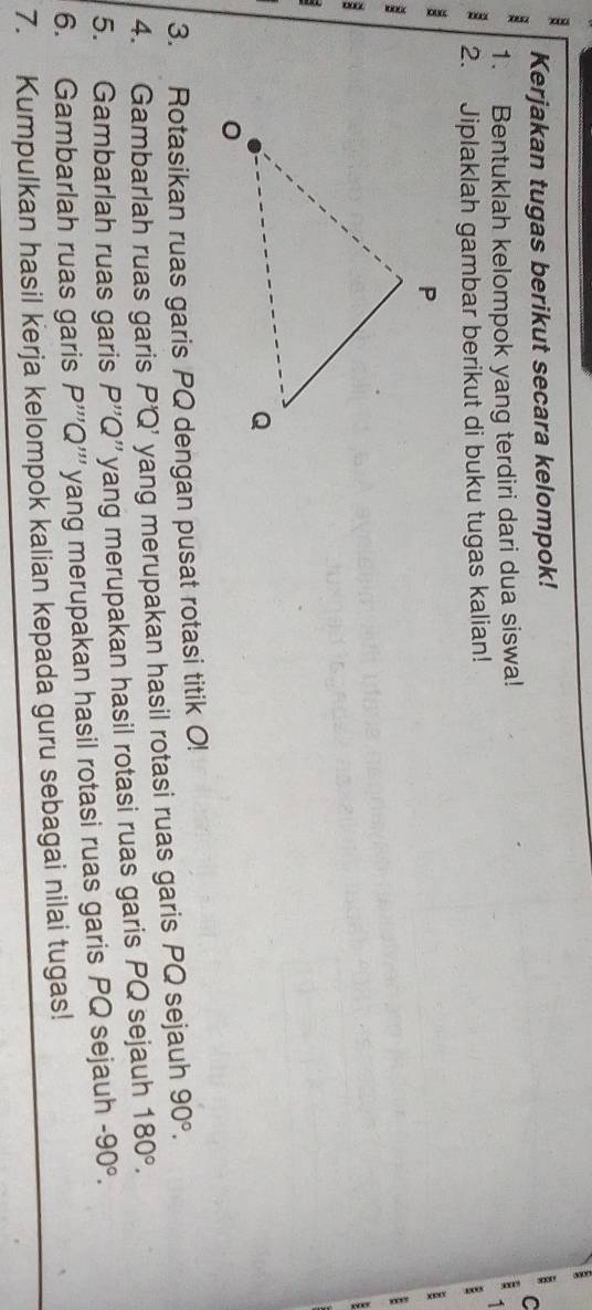 Kerjakan tugas berikut secara kelompok! 
1. Bentuklah kelompok yang terdiri dari dua siswa! 
: 2. Jiplaklah gambar berikut di buku tugas kalian! 
I 
: 
3. Rotasikan ruas garis PQ dengan pusat rotasi titik O! 
4. Gambarlah ruas garis P'Q’ yang merupakan hasil rotasi ruas garis PQ sejauh 90°. 
5. Gambarlah ruas garis P''Q 3 yang merupakan hasil rotasi ruas garis PQ sejauh 180°. 
6. Gambarlah ruas garis P'''Q ''' yang merupakan hasil rotasi ruas garis PQ sejauh -90°. 
7. Kumpulkan hasil kerja kelompok kalian kepada guru sebagai nilai tugas!