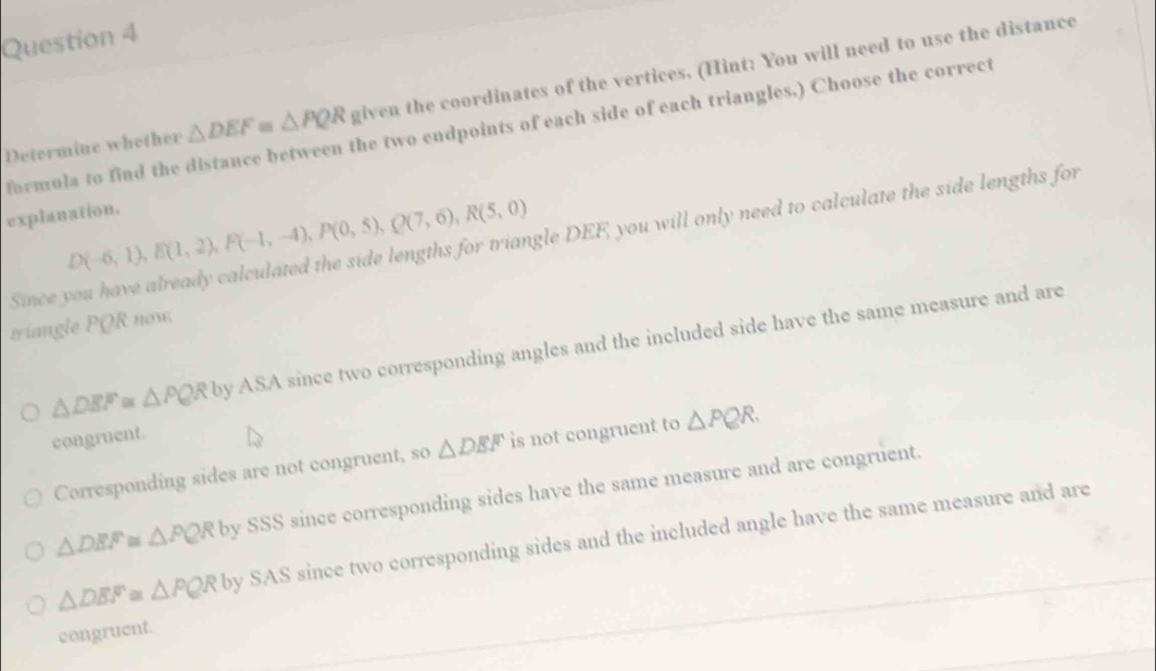 Determine whether △ DEF≌ △ PQR given the coordinates of the vertices. (Hint: You will need to use the distance
formula to find the distance between the two endpoints of each side of each triangles,) Choose the correct
explanation.
D(-6,1), E(1,2), F(-1,-4), P(0,5), Q(7,6), R(5,0)
Since you have already calculated the side lengths for triangle DEF, you will only need to calculate the side lengths for
triangle PQR now.
△ DEF≌ △ PQR v by ASA since two corresponding angles and the included side have the same measure and are
congruent.
Corresponding sides are not congruent, so △ DEF is not congruent to △ PQR.
△ DEF≌ △ PQR by SSS since corresponding sides have the same measure and are congruent.
△ DEF≌ △ PQR by SAS since two corresponding sides and the included angle have the same measure and are
congruent.