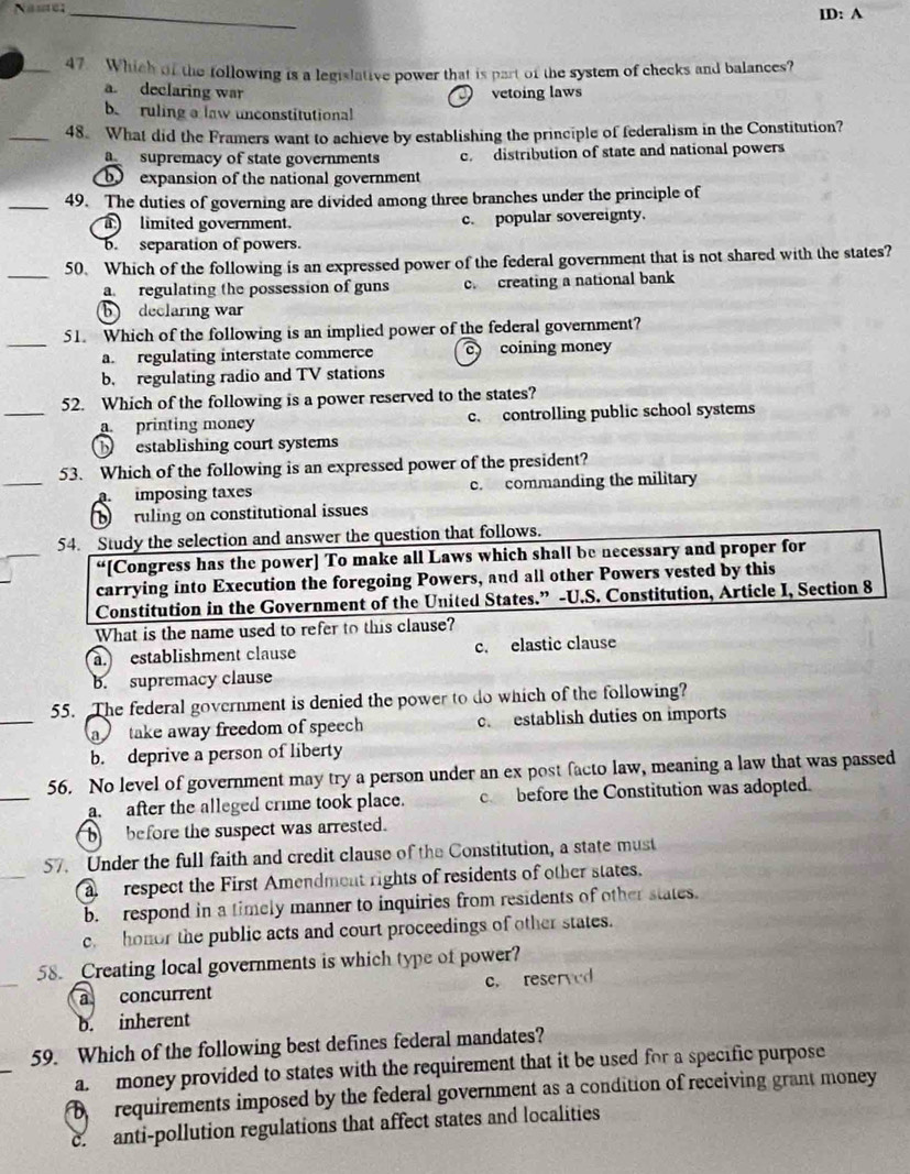 Nase_
ID: A
47. Which of the following is a legislative power that is part of the system of checks and balances?
a declaring war vetoing laws
bruling a law unconstitutional
_48. What did the Framers want to achieve by establishing the principle of federalism in the Constitution?
a supremacy of state governments c. distribution of state and national powers
bo expansion of the national government
_49. The duties of governing are divided among three branches under the principle of
limited government. c. popular sovereignty.
b. separation of powers.
_50. Which of the following is an expressed power of the federal government that is not shared with the states?
a. regulating the possession of guns c. creating a national bank
b declaring war
_
51. Which of the following is an implied power of the federal government?
a. regulating interstate commerce C coining money
b. regulating radio and TV stations
_
52. Which of the following is a power reserved to the states?
printing money c.  controlling public school systems
b  establishing court systems
_
53. Which of the following is an expressed power of the president?
imposing taxes c. commanding the military
ruling on constitutional issues
54. Study the selection and answer the question that follows.
“[Congress has the power] To make all Laws which shall be necessary and proper for
carrying into Execution the foregoing Powers, and all other Powers vested by this
Constitution in the Government of the United States.” -U.S. Constitution, Article I, Section 8
What is the name used to refer to this clause?
a establishment clause c. elastic clause
b. supremacy clause
_
55. The federal government is denied the power to do which of the following?
a  take away freedom of speech c. establish duties on imports
b. deprive a person of liberty
_
56. No level of government may try a person under an ex post facto law, meaning a law that was passed
a. after the alleged crime took place. c before the Constitution was adopted.
b before the suspect was arrested.
57. Under the full faith and credit clause of the Constitution, a state must
a   respect the First Amendment rights of residents of other states.
b. respond in a timely manner to inquiries from residents of other states.
c. honor the public acts and court proceedings of other states.
58. Creating local governments is which type of power?
a concurrent c. reserved
b. inherent
59. Which of the following best defines federal mandates?
_
a. money provided to states with the requirement that it be used for a specific purpose
D  requirements imposed by the federal government as a condition of receiving grant money
c  anti-pollution regulations that affect states and localities