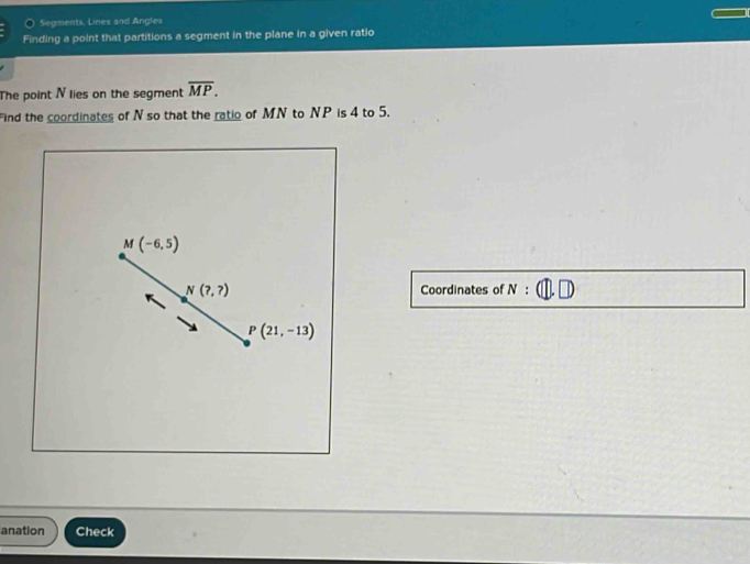 Sepments. Lines and Angles 
Finding a point that partitions a segment in the plane in a given ratio 
The point N lies on the segment overline MP. 
ind the coordinates of N so that the ratio of MN to NP is 4 to 5.
M (-6,5)
N(?,?) Coordinates of N :
P(21,-13)
anation Check