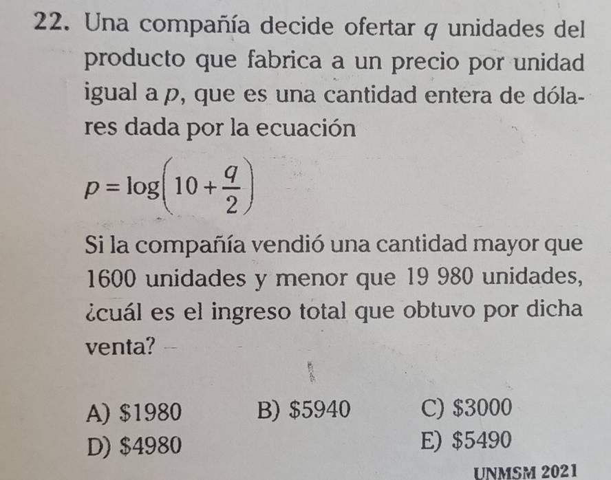 Una compañía decide ofertar q unidades del
producto que fabrica a un precio por unidad
igual a p, que es una cantidad entera de dóla-
res dada por la ecuación
p=log (10+ q/2 )
Si la compañía vendió una cantidad mayor que
1600 unidades y menor que 19 980 unidades,
icuál es el ingreso total que obtuvo por dicha
venta?
A) $1980 B) $5940 C) $3000
D) $4980 E) $5490
UNMSM 2021