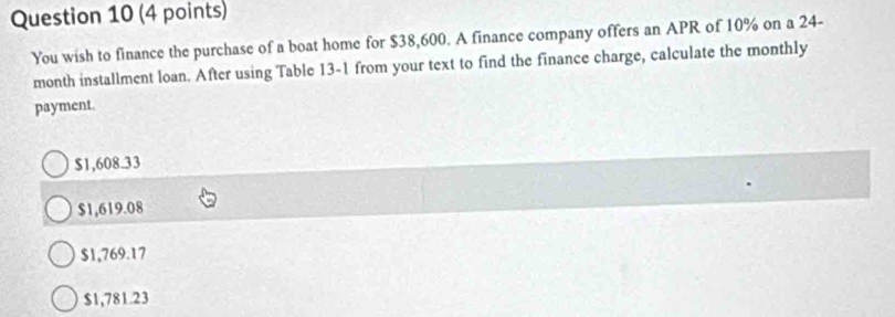 You wish to finance the purchase of a boat home for $38,600. A finance company offers an APR of 10% on a 24-
month installment loan. After using Table 13-1 from your text to find the finance charge, calculate the monthly
payment.
$1,608.33
$1,619.08
$1,769.17
$1,781.23