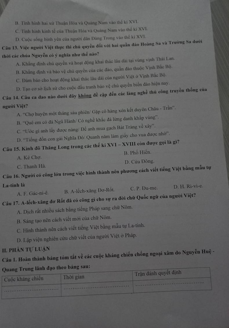B. Tình hình hai xứ Thuận Hóa và Quảng Nam vào thể ki XVI.
C. Tình hình kinh tế của Thuận Hóa và Quảng Nam vào thể kí XVI.
D. Cuộc sống bình yên của người dân Đàng Trong vào thế ki XVL
Câu 13. Việc người Việt thực thi chủ quyền đối với hai quần đảo Hoàng Sa và Trường Sa đưới
thời các chúa Nguyễn có ý nghĩa như thế nào?
A. Khẳng định chủ quyền và hoạt động khai thác lâu dài tại vùng vịnh Thái Lan.
B. Khẳng định và bảo vệ chủ quyền của các đảo, quần đảo thuộc Vịnh Bắc Bộ.
C. Đảm bảo cho hoạt động khai thác lâu dài của người Việt ở Vịnh Bắc Bộ.
D. Tạo cơ sở lịch sử cho cuộc đấu tranh bảo vệ chủ quyền biển đảo hiện nay.
Câu 14. Câu ca dao nào dưới đây không đề cập đến các làng nghề thủ công truyền thống của
người Việt?
A. “Chợ huyện một tháng sáu phiên/ Gặp cô hàng xén kết duyên Châu - Trần”.
B. “Quê em có đá Ngũ Hành/ Có nghề khắc đá lừng danh khắp vùng”.
C. “Ước gì anh lấy được nàng/ Để anh mua gạch Bát Tràng về xây”.
D. “Tiếng đồn con gái Nghĩa Đô/ Quanh năm làm giấy cho vua được nhờ”.
Câu 15. Kinh đô Thăng Long trong các thế kỉ XVI - XVIII còn được gọi là gì?
A. Kẻ Chợ. B. Phố Hiến.
C. Thanh Hà. D. Cửa Đông.
Câu 16. Người có công lớn trong việc hình thành nên phương cách viết tiếng Việt bằng mẫu tự
La-tinh là
A. F. Gác-ni-ê. B. A-lếch-xăng Đơ-Rốt. C. P. Du-me. D. H. Ri-vi-e.
Câu 17. A-lếch-xăng đơ Rốt đã có công gì cho sự ra đời chữ Quốc ngữ của người Việt?
A. Dịch rất nhiều sách bằng tiếng Pháp sang chữ Nôm.
B. Sáng tạo nên cách viết mới của chữ Nôm.
C. Hình thành nên cách viết tiếng Việt bằng mẫu tự La-tinh.
D. Lập viện nghiên cứu chữ viết của người Việt ở Pháp.
II. phàn tự luận
Câu 1. Hoàn thành băng tóm tắt về các cuộc kháng chiến chống ngoại xâm do Nguyễn Huệ -