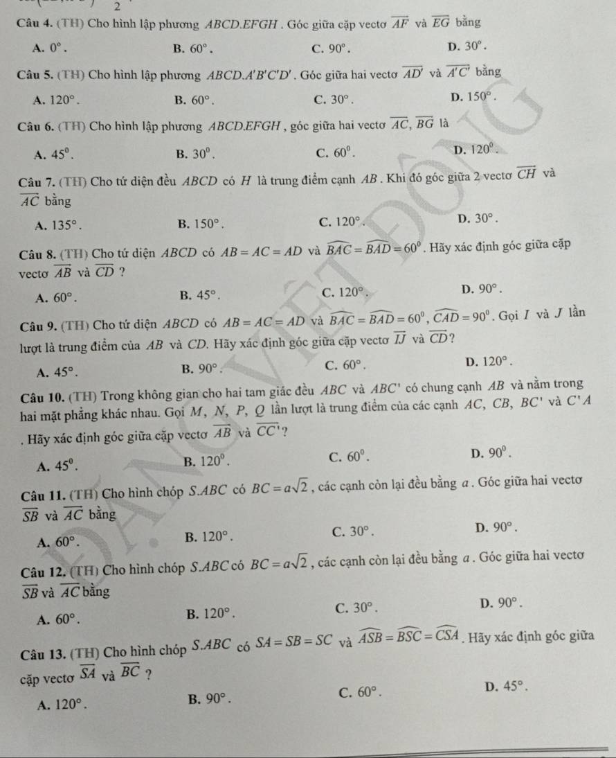 (TH) Cho hình lập phương ABCD.EFGH . Góc giữa cặp vectơ overline AF và overline EG bằng
A. 0°. B. 60°. C. 90°. D. 30°.
Câu 5. (TH) Cho hình lập phương ABCD.A'B'C'D'. Góc giữa hai vectơ overline AD' và overline A'C' bằng
A. 120°. B. 60°. C. 30°.
D. 150°.
Câu 6. (TH) Cho hình lập phương ABCD.EFGH , góc giữa hai vectơ overline AC,overline BG là
A. 45°. B. 30^0. C. 60^0.
D. 120°.
Câu 7. (TH) Cho tứ diện đều ABCD có H là trung điểm cạnh AB . Khi đó góc giữa 2 vectơ overline CH và
vector AC bằng
A. 135°. B. 150°. C. 120°
D. 30°.
Câu 8. (TH) Cho tứ diện ABCD có AB=AC=AD và widehat BAC=widehat BAD=60°. Hãy xác định góc giữa cặp
vecto overline AB và overline CD ?
A. 60°. B. 45°. C. 120°. D. 90°.
Câu 9. (TH) Cho tứ diện ABCD có AB=AC=AD và widehat BAC=widehat BAD=60°,widehat CAD=90°. Gọi I và J lần
lượt là trung điểm của AB và CD. Hãy xác định góc giữa cặp vectơ vector IJ và vector CD ?
A. 45°. B. 90°. C. 60°. D. 120°.
Câu 10. (TH) Trong không gian cho hai tam giác đều ABC và ABC' có chung cạnh AB và nằm trong
hai mặt phẳng khác nhau. Gọi M, N, P, Q lần lượt là trung điểm của các cạnh AC, CB, BC' và C'A. Hãy xác định góc giữa cặp vectơ overline AB và overline CC' ?
A. 45°.
B. 120°.
C. 60°.
D. 90^0.
Câu 11. (TH) Cho hình chóp S.ABC có BC=asqrt(2) , các cạnh còn lại đều bằng a . Góc giữa hai vecto
overline SB và overline AC bằng
D. 90°.
A. 60°.
B. 120°.
C. 30°.
Câu 12. (TH) Cho hình chóp S.ABC có BC=asqrt(2) , các cạnh còn lại đều bằng a . Góc giữa hai vectơ
overline SB và overline AC bằng
A. 60°. B. 120°. C. 30°. D. 90°.
Câu 13. (TH) Cho hình chóp S.ABCc 6SA=SB=SC và widehat ASB=widehat BSC=widehat CSA. Hãy xác định góc giữa
cặp vectơ overline SA và overline BC ?
A. 120°.
B. 90°. C. 60°. D. 45°.