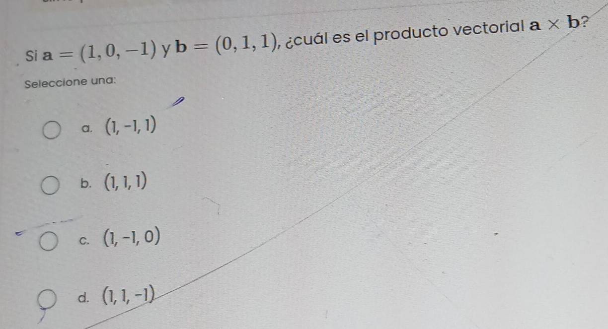 Si a=(1,0,-1) y b=(0,1,1) , ¿cuál es el producto vectorial a* b ?
Seleccione una:
a. (1,-1,1)
b. (1,1,1)
C. (1,-1,0)
d. (1,1,-1)