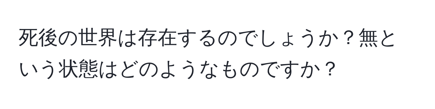 死後の世界は存在するのでしょうか？無という状態はどのようなものですか？