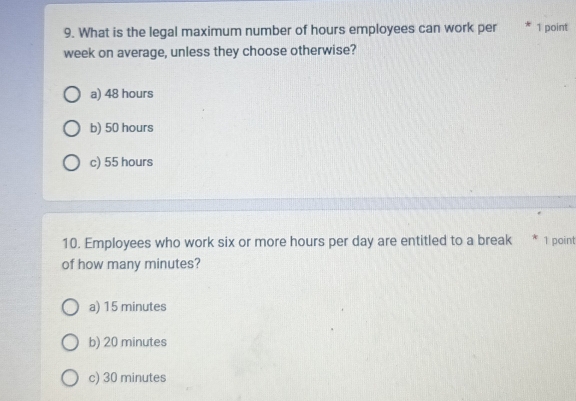 What is the legal maximum number of hours employees can work per 1 point
week on average, unless they choose otherwise?
a) 48 hours
b) 50 hours
c) 55 hours
10. Employees who work six or more hours per day are entitled to a break * 1 point
of how many minutes?
a) 15 minutes
b) 20 minutes
c) 30 minutes