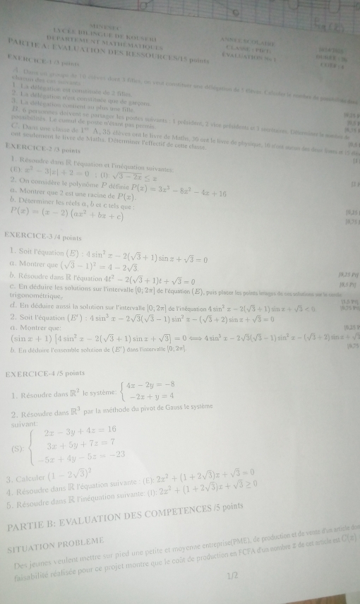 NNESE C
Lycée imlingue de Rouser ANNEESCOLABG
DE PARTEMENT MATHEMAtiqUES EVALGATION % 1 CLASSE ( PECh C+78
PARTIE A: EVALUATION DES RESSOURCES/15 points
EXERCICE-1/3 poRS
x+0.4x=0.8
chaeun des cas suivants
A. Clans un croupe de 10 étèves dont 3 flles, un veut constituer une délégation de 5 élèves. Calculer le somtrs de postilt des
1. La délégation est constituée de 2 filles.
2. 1.a délégation n'est constituée que de garçons. 9.25 ￥
3. La délégation contient au plus une fille
B. 6 personnes doivent se partager les postes suivants : 1 président, 2 vice présidents et 3 secrètanes. Déverminer le mmbn de 10.51
possibilités. Le cumul de poste n'étant pas permis (6, ) % 4
C. Dans une classe de frac 12^((1/3) A , 35 élèves ont le livre de Maths, 30 ont le livre de physique, 1i 'ost sucus des deus lives at 15 de
ont seulement le livre de Maths. Déterminer l'effectif de cette classe.
EXERCICE-2 /3 points
1
1. Résondre dans R l'équation et l'inéquation suivantes
(E): x^2)-3|x|+2=0; (1): sqrt(3-2x)≤ x
2. On considère le polynôme P définie
1z. Montrer que 2 est une racine de P(x) P(x)=3x^3-8x^2-4x+16
b. Déterminer les réels a, b et ctels que : P(x)=(x-2)(ax^2+bx+c) 16,25
10,75 
EXERCICE-3 /4 points
1. Soit l'équation (E):4sin^2x-2(sqrt(3)+1)sin x+sqrt(3)=0
a. Montrer que (sqrt(3)-1)^2=4-2sqrt(3). [0,25 Pt]
b. Résoudre dans R l'équation 4t^2-2(sqrt(3)+1)t+sqrt(3)=0
c. En déduire les solutions sur l'intervalle [0;2π ] [0,5 Pr]
trigonométrique. de l'équation (E), puis placer les points images de ces solutions sur le carle
d. En déduire aussi la solution sur l'intervalle [0;2π ] de l'inéquation 4sin^2x-2(sqrt(3)+1) sīn x+sqrt(3)<0</tex> (0,75  |1,5 Pq]
2. Soit l'équation (E'):4sin^3x-2sqrt(3)(sqrt(3)-1)sin^2x-(sqrt(3)+2) sin x+sqrt(3)=0
a. Montrer que: 10,25 P
(sin x+1)[4sin^2x-2(sqrt(3)+1)sin x+sqrt(3)]=0Longleftrightarrow 4sin^3x-2sqrt(3)(sqrt(3)-1)sin^2x-(sqrt(3)+2) sān x+sqrt(2)
b. En déduire l'ensemble solution  e 3c(E') dans lintervalle [0;2π ]
(9,7)
EXERCICE-4 /5 points
1. Résoudre dans R^2 le système beginarrayl 4x-2y=-8 -2x+y=4endarray.
2. Résoudre dans R^3 par la méthode du pivot de Gauss le système
suivant:
(S): beginarrayl 2x-3y+4z=16 3x+5y+7z=7 -5x+4y-5z=-23endarray.
3. Calculer (1-2sqrt(3))^2 2x^2+(1+2sqrt(3))x+sqrt(3)=0
4. Résoudre dans R l'équation suivante : (E):
5. Résoudre dans R l'inéquation suivante: (1). 2x^2+(1+2sqrt(3))x+sqrt(3)
PARTIE B: EVALUATION DES COMPETENCES /5 points
SITUATION PROBLEME
Des jeunes veulent mettre sur pied une pétité et moyenne entreprise(PME), de production et de vente d'un article dos
faisabilité réalisée pour ce projet montre que le coût de production en FCFA d'un nombre 1 de cet article est C(x)
1/2