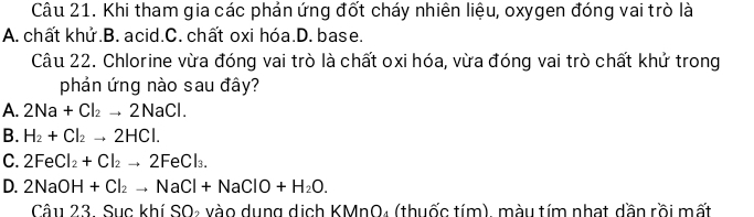 Khi tham gia các phản ứng đốt cháy nhiên liệu, oxygen đóng vai trò là
A. chất khử.B. acid.C. chất oxi hóa.D. base.
Câu 22. Chlorine vừa đóng vai trò là chất oxi hóa, vừa đóng vai trò chất khử trong
phản ứng nào sau đây?
A. 2Na+Cl_2to 2NaCl.
B. H_2+Cl_2to 2HCl.
C. 2FeCl_2+Cl_2to 2FeCl_3.
D. 2NaOH+Cl_2to NaCl+NaClO+H_2O. 
Câu 23. Sục khí SO₂ vào dụng dịch KMnO₄ (thuốc tím), màu tím nhạt dần rồi mất