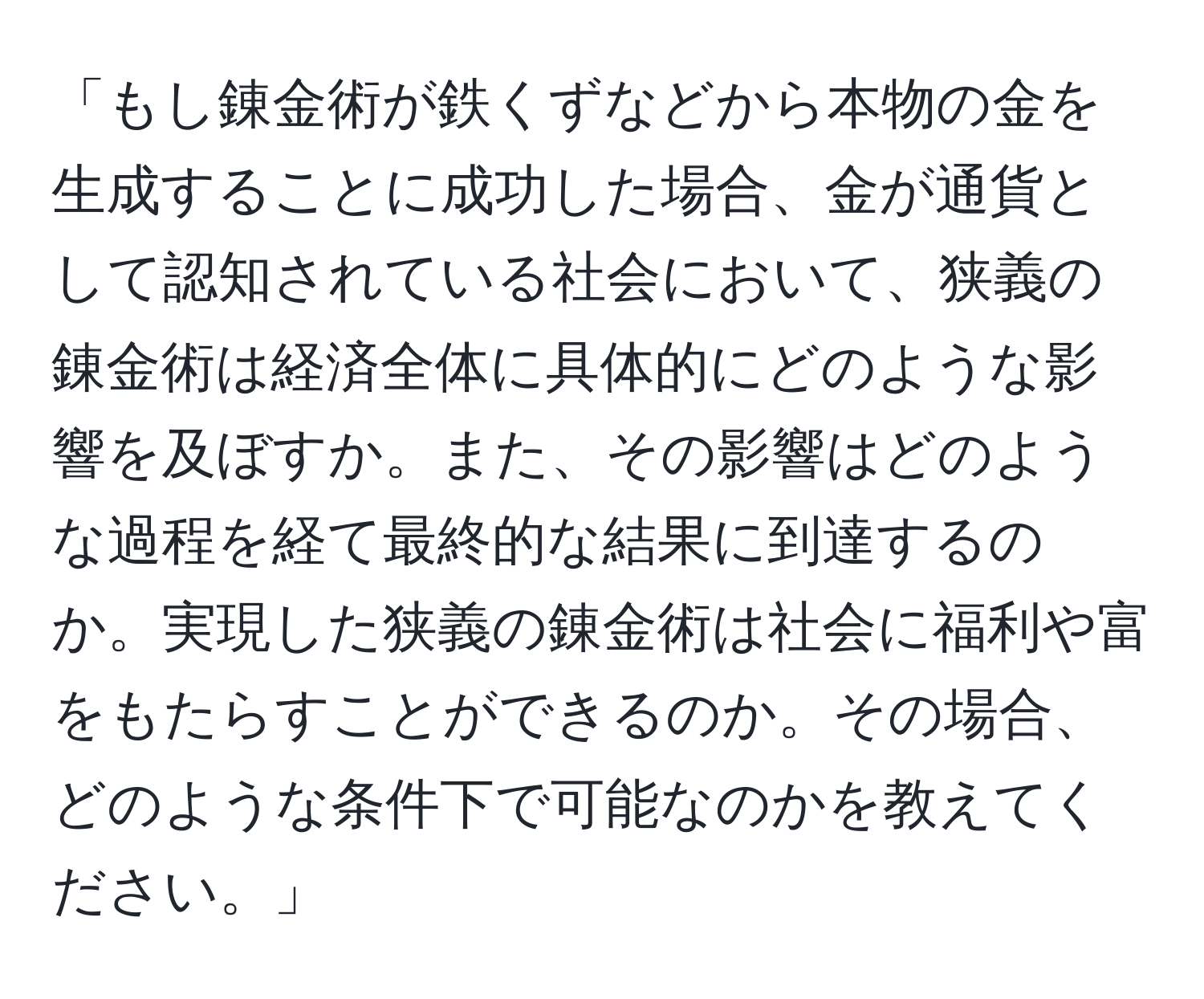 「もし錬金術が鉄くずなどから本物の金を生成することに成功した場合、金が通貨として認知されている社会において、狭義の錬金術は経済全体に具体的にどのような影響を及ぼすか。また、その影響はどのような過程を経て最終的な結果に到達するのか。実現した狭義の錬金術は社会に福利や富をもたらすことができるのか。その場合、どのような条件下で可能なのかを教えてください。」