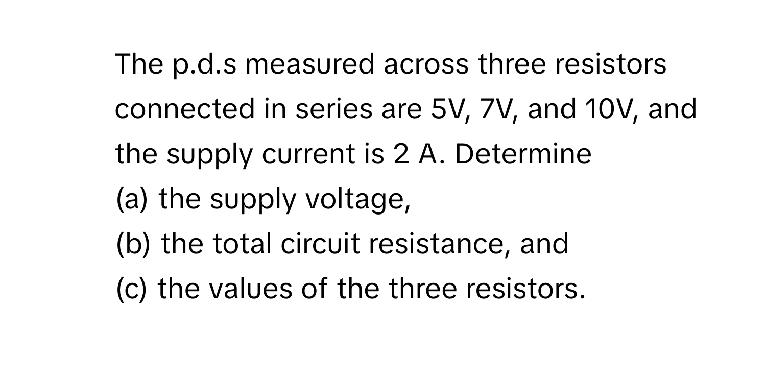 The p.d.s measured across three resistors connected in series are 5V, 7V, and 10V, and the supply current is 2 A. Determine 
(a) the supply voltage, 
(b) the total circuit resistance, and 
(c) the values of the three resistors.