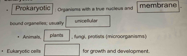 Prokaryotic : Organisms with a true nucleus and membrane 
bound organelles; usually unicellular 
Animals, plants , fungi, protists (microorganisms) 
Eukaryotic cells for growth and development.