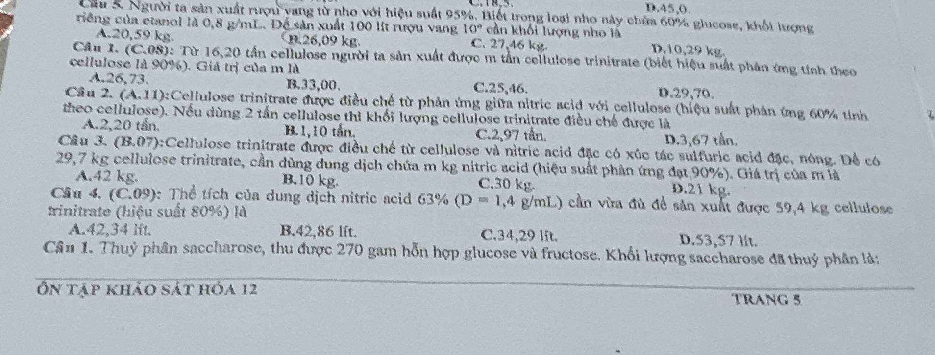 D.45,0,
Cầu 5. Người ta sản xuất rượu yang từ nho với hiệu suất 95%. Biết trong loại nho này chứa 60% glucose, khối lượng
riêng của etanol là 0,8 g/mL. Để sản xuất 100 lít rượu vang 10° cần khối lượng nho là
A.20,59 kg. B.26,09 kg. C. 27,46 kg.
D.10,29 kg.
Câu 1. (C.08): Từ 16,20 tần cellulose người ta sản xuất được m tần cellulose trinitrate (biết hiệu suất phản ứng tính theo
cellulose là 90%). Giá trị của m là
A.26,73. B.33,00. D.29,70.
C.25,46.
Câu 2. (A.11):Cellulose trinitrate được điều chế từ phản ứng giữa nitric acid với cellulose (hiệu suất phân ứng 60% tính
theo cellulose). Nếu dùng 2 tần cellulose thì khối lượng cellulose trinitrate điều chế được là
A.2,20 tấn. B.1,10 tấn.
C.2,97 tân. D.3,67 tần.
Câu 3. (B.07):Cellulose trinitrate được điều chế từ cellulose và nitric acid đặc có xúc tác sulfuric acid đặc, nông. Để có
29,7 kg cellulose trinitrate, cần dùng dung dịch chứa m kg nitric acid (hiệu suất phản ứng đạt 90%). Giá trị của m là
A.42 kg. B.10 kg. C.30 kg.
D.21 kg.
Cầu 4. (C.09): Thể tích của dung dịch nitric acid 63% (D=1,4 g/mL) cần vừa đủ đề sản xuất được 59,4 kg cellulose
trinitrate (hiệu suất 80%) là
A.42,34 Ift. B.42,86 lft. C.34,29 lít. D.53,57 lít.
Câu 1. Thuỷ phân saccharose, thu được 270 gam hỗn hợp glucose và fructose. Khối lượng saccharose đã thuỷ phân là:
Ôn tập khảo sát hóa 12 TRANG 5