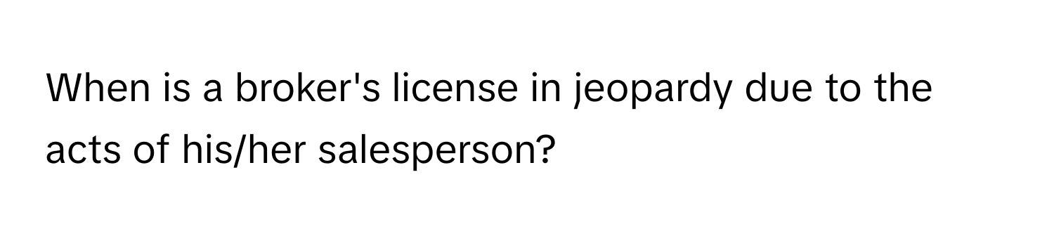 When is a broker's license in jeopardy due to the acts of his/her salesperson?