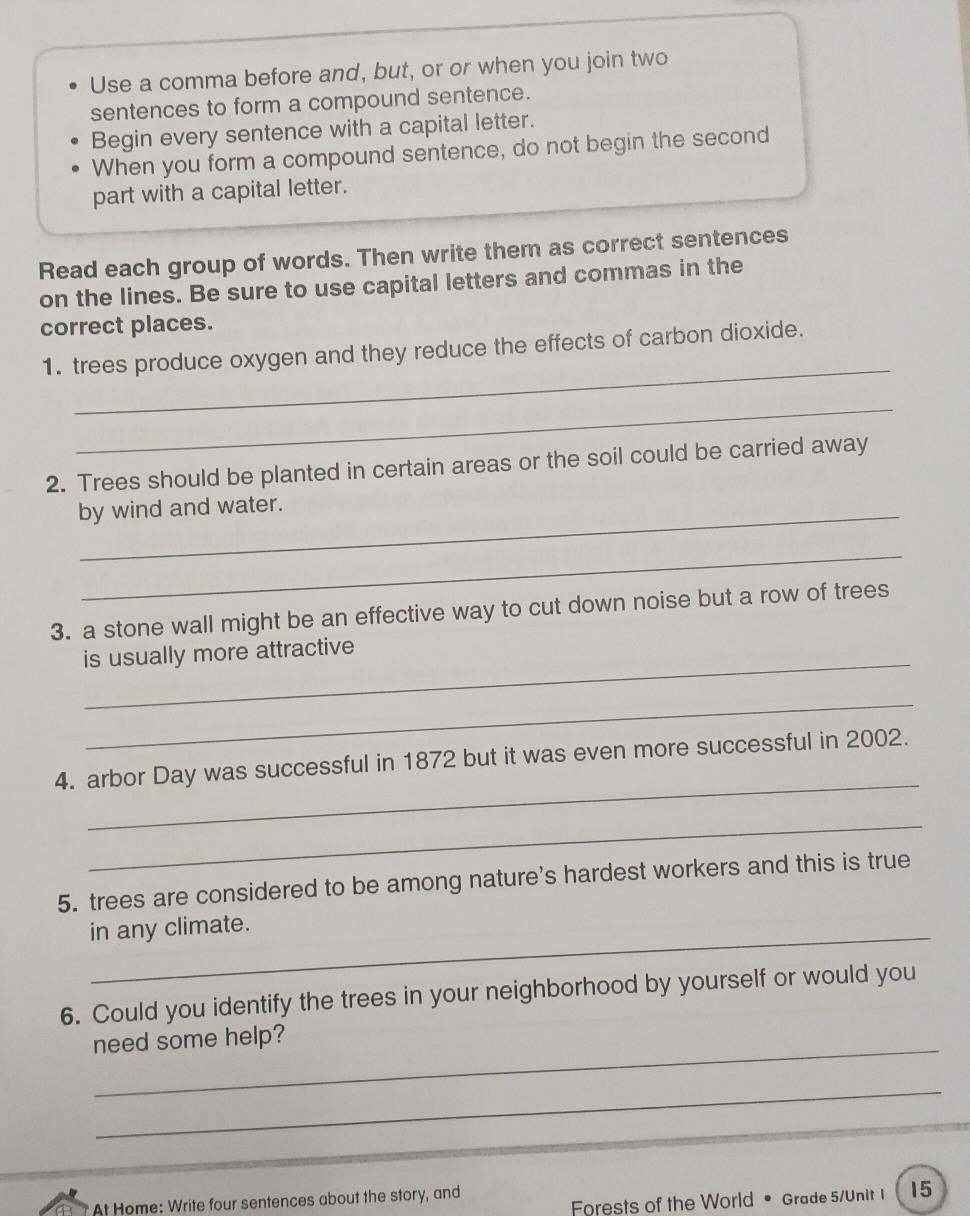 Use a comma before and, but, or or when you join two 
sentences to form a compound sentence. 
Begin every sentence with a capital letter. 
When you form a compound sentence, do not begin the second 
part with a capital letter. 
Read each group of words. Then write them as correct sentences 
on the lines. Be sure to use capital letters and commas in the 
correct places. 
_ 
1. trees produce oxygen and they reduce the effects of carbon dioxide. 
_ 
2. Trees should be planted in certain areas or the soil could be carried away 
by wind and water. 
_ 
3. a stone wall might be an effective way to cut down noise but a row of trees 
_ 
is usually more attractive 
_ 
_ 
4. arbor Day was successful in 1872 but it was even more successful in 2002. 
_ 
5. trees are considered to be among nature's hardest workers and this is true 
in any climate. 
6. Could you identify the trees in your neighborhood by yourself or would you 
need some help? 
_ 
Forests of the World • Grade 5/Unit 1 15 
At Home: Write four sentences about the story, and