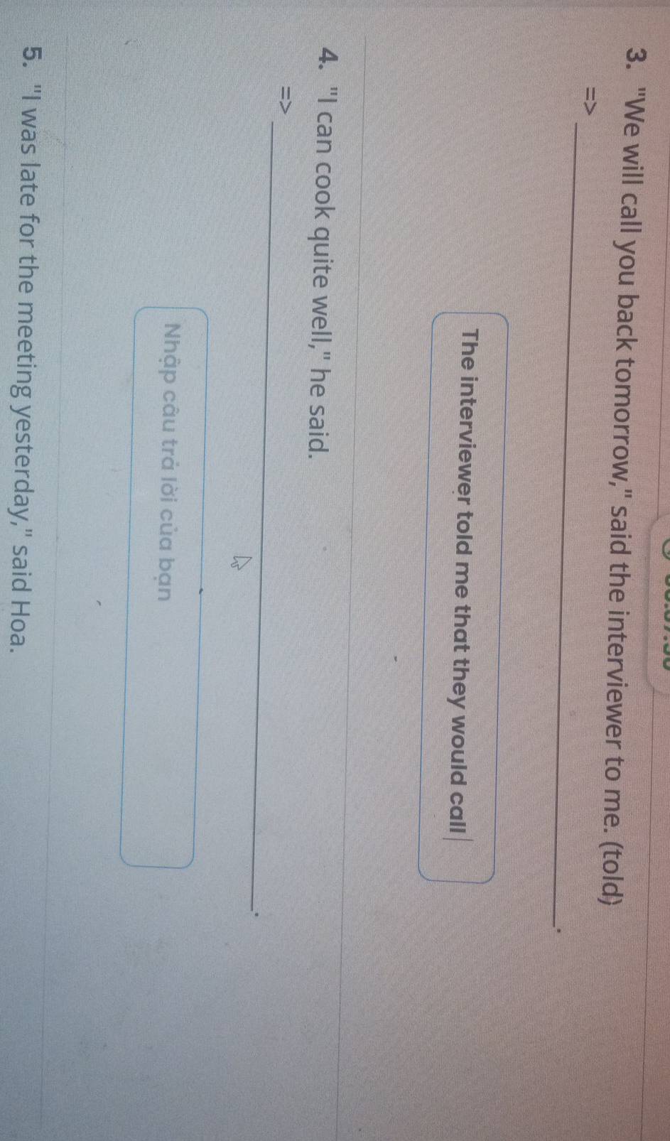 "We will call you back tomorrow," said the interviewer to me. (told) 
_ 
. 
The interviewer told me that they would call 
4. "I can cook quite well," he said. 
_ 
=> 
. 
_ 
Nhập câu trả lời của bạn 
5. "I was late for the meeting yesterday," said Hoa.