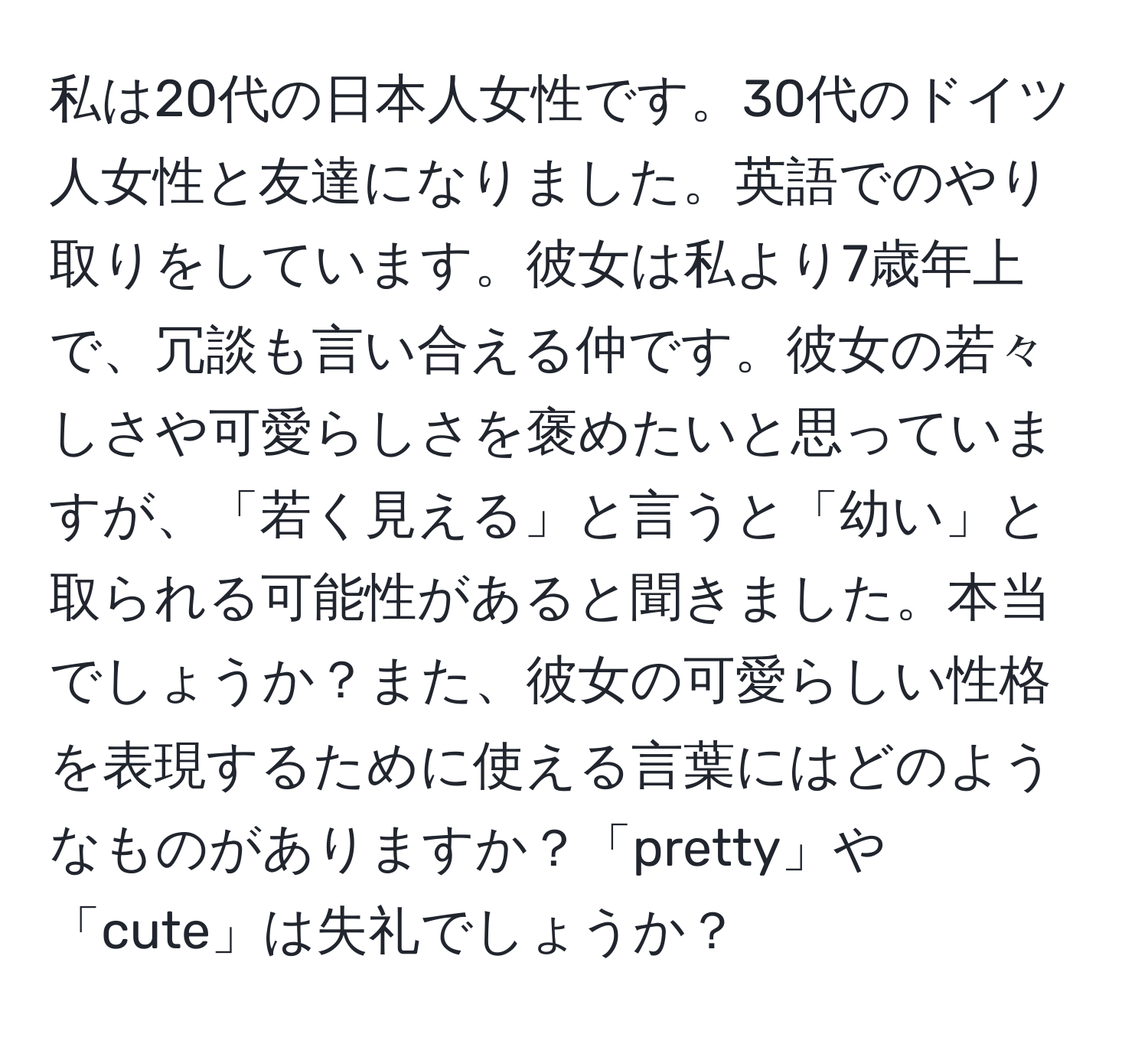 私は20代の日本人女性です。30代のドイツ人女性と友達になりました。英語でのやり取りをしています。彼女は私より7歳年上で、冗談も言い合える仲です。彼女の若々しさや可愛らしさを褒めたいと思っていますが、「若く見える」と言うと「幼い」と取られる可能性があると聞きました。本当でしょうか？また、彼女の可愛らしい性格を表現するために使える言葉にはどのようなものがありますか？「pretty」や「cute」は失礼でしょうか？