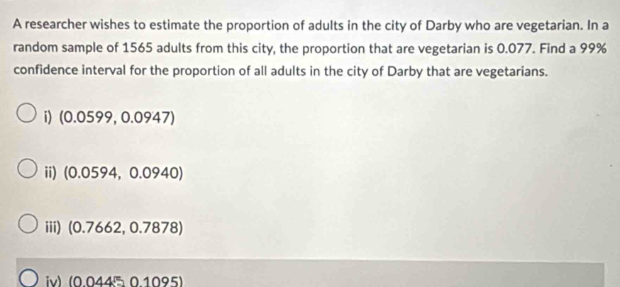 A researcher wishes to estimate the proportion of adults in the city of Darby who are vegetarian. In a
random sample of 1565 adults from this city, the proportion that are vegetarian is 0.077. Find a 99%
confidence interval for the proportion of all adults in the city of Darby that are vegetarians.
i) (0.0599,0.0947)
ii) (0.0594,0.0940)
iii) ( 0.7662, 0.7878
iv) (0.044 0.1095)