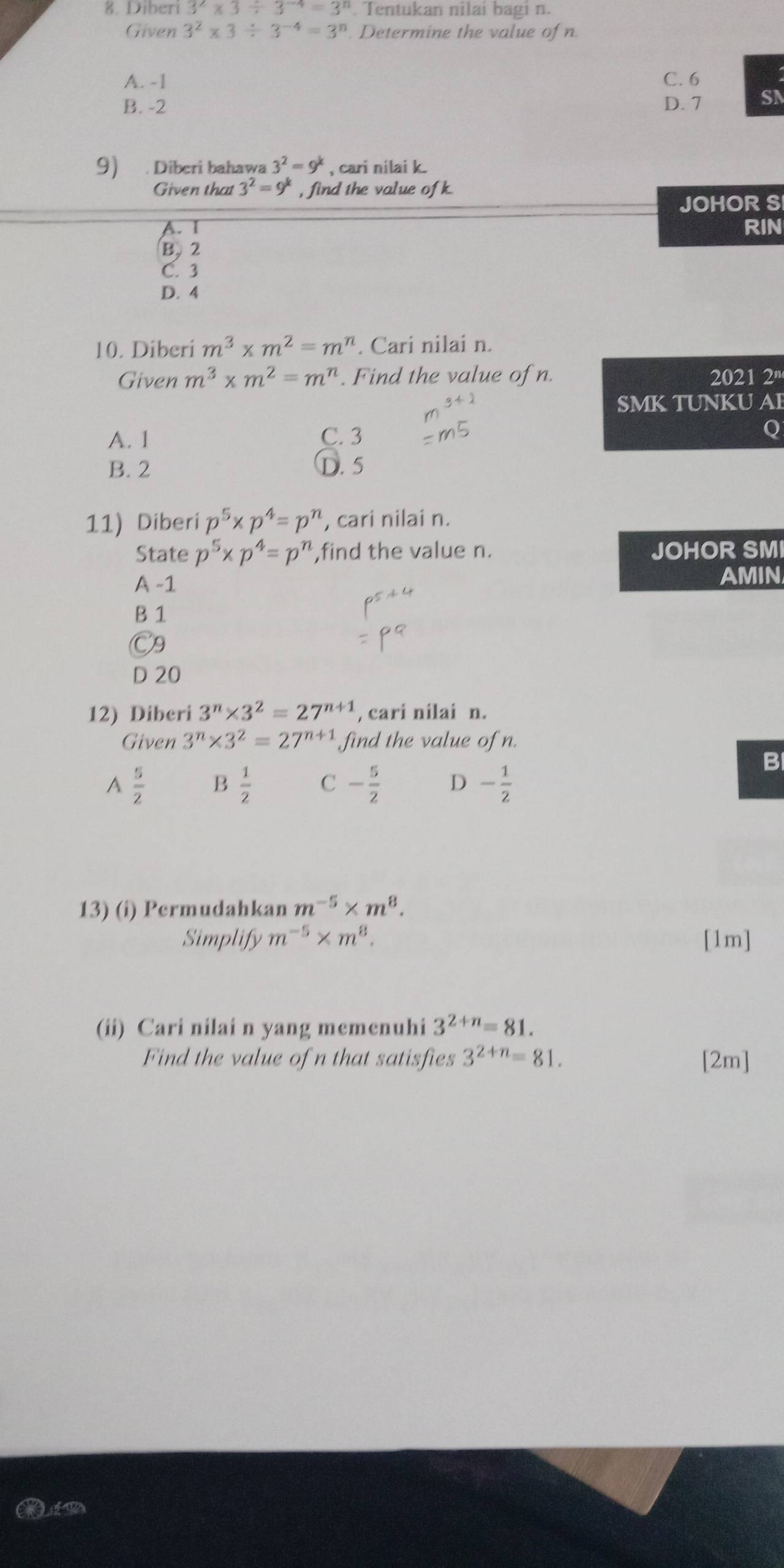 Diberi 3^2* 3/ 3^(-4)=3^n Tentukan nilai bagi n.
Given 3^2* 3/ 3^(-4)=3^n. Determine the value of n.
A. -1 C. 6
B. -2 D. 7 SN
9) . Diberi bahawa 3^2=9^k , cari nilai k.
Given that 3^2=9^k , find the value of k.
JOHOR S
A. I RIN
B, 2
C. 3
D. 4
10. Diberi m^3* m^2=m^n. Cari nilai n.
Given m^3* m^2=m^n. Find the value of n. 2021 2'
SMK TUNKU A
A. 1 C. 3 Q
B. 2 D. 5
11) Diberi p^5* p^4=p^n , cari nilai n.
State p^5* p^4=p^n ,find the value n. JOHOR SMI
A -1 AMIN
B 1
C9
D 20
12) Diberi 3^n* 3^2=27^(n+1) , cari nilai n.
Given 3^n* 3^2=27^(n+1) find the value of n.
B
A  5/2  B  1/2  C - 5/2  D - 1/2 
13) (i) Permudahkan m^(-5)* m^8. 
Simplify m^(-5)* m^8. [1m]
(ii) Cari nilai n yang memenuhi 3^(2+n)=81. 
Find the value of n that satisfies 3^(2+n)=81. [2m]
L