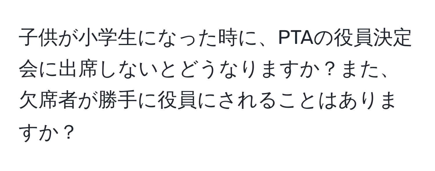 子供が小学生になった時に、PTAの役員決定会に出席しないとどうなりますか？また、欠席者が勝手に役員にされることはありますか？