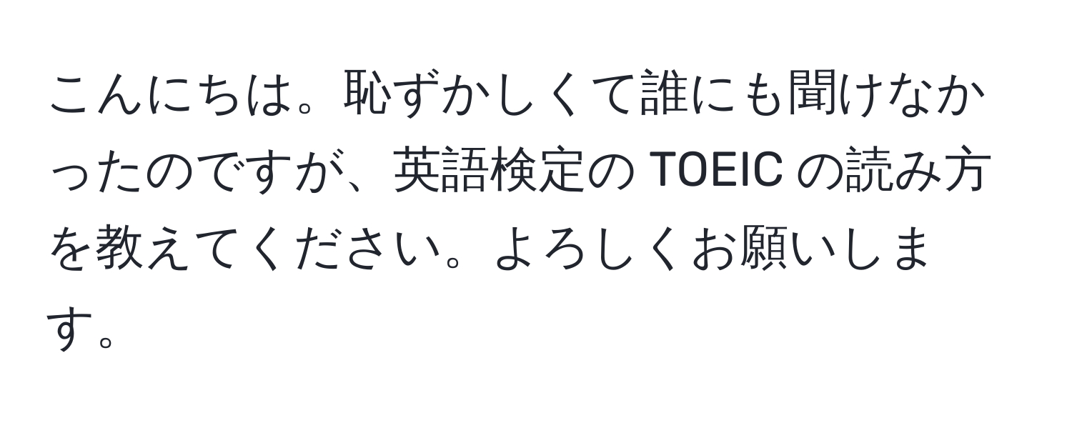 こんにちは。恥ずかしくて誰にも聞けなかったのですが、英語検定の TOEIC の読み方を教えてください。よろしくお願いします。