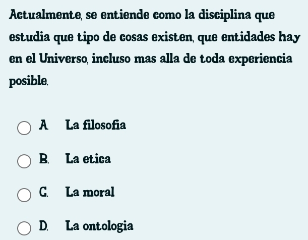 Actualmente, se entiende como la disciplina que
estudia que tipo de cosas existen, que entidades hay
en el Universo incluso mas alla de toda experiencia
posible.
A La filosofia
B. La etica
C. La moral
D. La ontologia