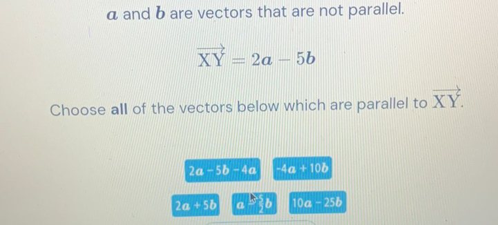 a and b are vectors that are not parallel.
vector XY=2a-5b
Choose all of the vectors below which are parallel to vector XY.
2a-5b-4a -4a+10b
2a+5b a$ 5/2 b 10a-25b