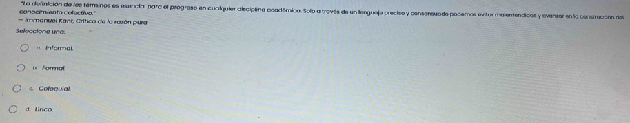 "La definición de los términos es esencial para el progreso en cualquier disciplina académica. Solo a través de un lenguaje preciso y consensuado podemos evitar malentendidos y avanzar en la construcción del
conocimiento colectivo."
— Immanuel Kant, Crítica de la razón pura
Seleccione una:
a. Informal.
b. Formal.
c. Coloquial.
d. Lírico.