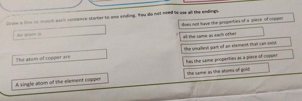 Draw a line to match each sentence starter to one ending. You do not need to use all the endings.
An atom is does not have the properties of a piece of copper
all the same as each other
The atom of copper are the smallest part of an element that can exist
has the same properties as a piece of copper
A single atom of the element copper the same as the atoms of gold