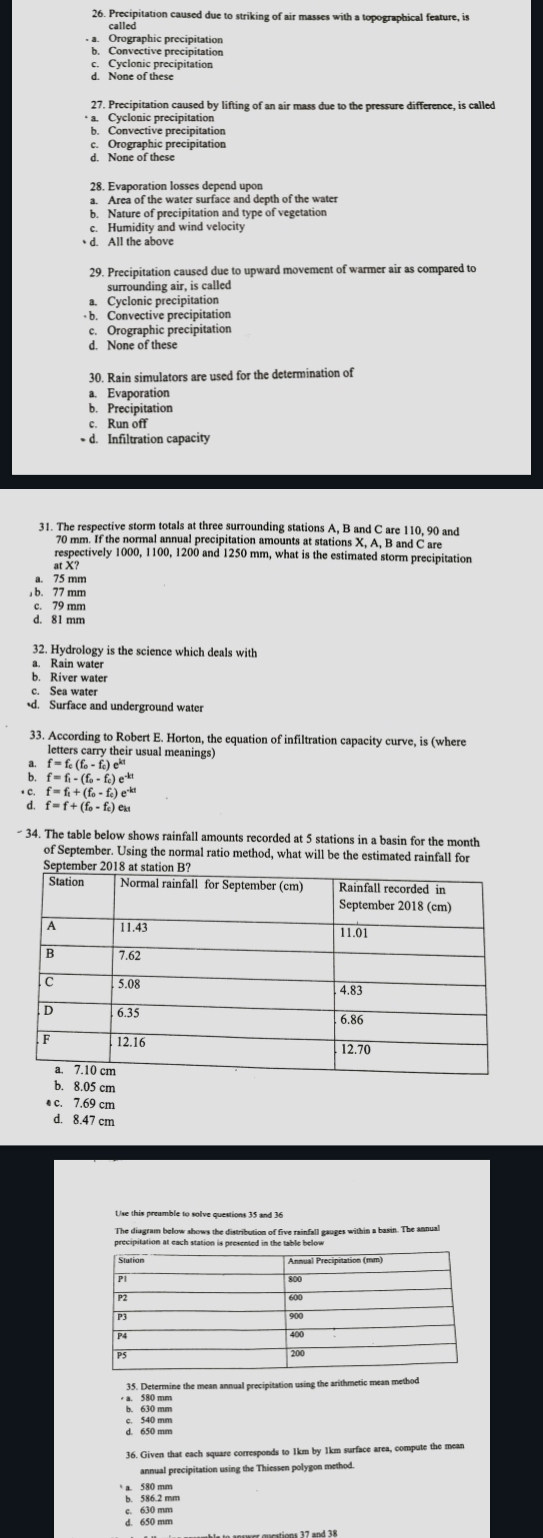 Precipitation caused due to striking of air masses with a topographical feature, is
called
a. Orographic precipitation
b. Convective precipitation
c. Cyclonic precipitation
d. None of these
27. Precipitation caused by lifting of an air mass due to the pressure difference, is called
a. Cyclonic precipitation
b. Convective precipitation
c. Orographic precipitation
d. None of these
28. Evaporation losses depend upon
a. Area of the water surface and depth of the water
b. Nature of precipitation and type of vegetation
c. Humidity and wind velocity
d. All the above
29. Precipitation caused due to upward movement of warmer air as compared to
surrounding air, is called
a. Cyclonic precipitation
b. Convective precipitation
c. Orographic precipitation
d. None of these
30. Rain simulators are used for the determination of
a. Evaporation
b. Precipitation
c. Run off
d. Infiltration capacity
31. The respective storm totals at three surrounding stations A, B and C are 110, 90 and
70 mm. If the normal annual precipitation amounts at stations X, A, B and C are
respectively 1000, 1100, 1200 and 1250 mm, what is the estimated storm precipitation
at X?
a. 75 mm
, b. 77 mm
c. 79 mm
d. 81 mm
32. Hydrology is the science which deals with
a. Rain water
b. River water
c. Sea water
d. Surface and underground water
33. According to Robert E. Horton, the equation of infiltration capacity curve, is (where
letters carry their usual meanings)
f=f_c(f_o-f_o)e^k
f=f_1-(f_0-f_0)e^(-kt)
* C. f=f_1+(f_0-f_c)e^(-kt)
d. f=f+(f_0-f_c)e
- 34. The table below shows rainfall amounts recorded at 5 stations in a basin for the month
of September. Using the normal ratio method, what will be the estimated rainfall for
b. 8.05 cm
e c. 7.69 cm
d. 8.47 cm
Use this preamble to solve questions 35 and 36
The diagram below shows the distribution of five rainfall gauges within a basin. The annual
a. 580 mm 35. Determine the mean annual precipitation using the arithmetic mean method
c. 540 mm
36. Given that each square corresponds to 1km by 1km surface area, compute the mean
annual precipitation using the Thiessen polygon method
a. 580 mm
b. 586.2 mm
c. 630 mm
d. 650 mm