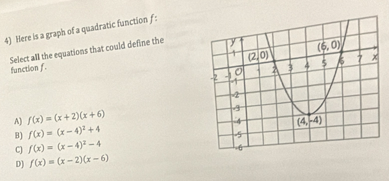 Here is a graph of a quadratic function f :
Select all the equations that could define the
function f.
A) f(x)=(x+2)(x+6)
B) f(x)=(x-4)^2+4
C) f(x)=(x-4)^2-4
D] f(x)=(x-2)(x-6)