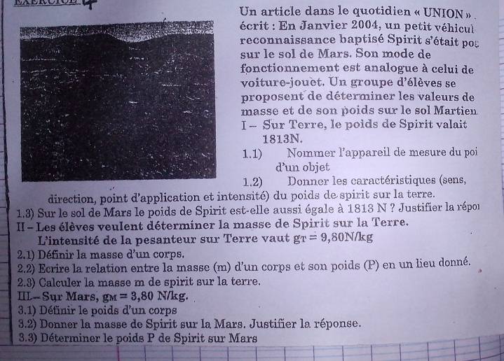 Un article dans le quotidien « UNION ». 
écrit : En Janvier 2004, un petit véhicul 
reconnaissance baptisé Spirit s'était po 
sur le sol de Mars. Son mode de 
fonctionnement est analogue à celui de 
voiture-jouèt. Un groupe d'élèves se 
proposent de déterminer les valeurs de 
masse et de son poids sur le sol Martien 
I - Sur Terre, le poids de Spirit valait 
1813N. 
1.1) Nommer l’appareil de mesure du poi 
d’un objet 
1.2) Donner les caractéristiques (sens, 
direction, point d'application et intensité) du poids de spirit sur la terre. 
1.3) Sur le sol de Mars le poids de Spirit est-elle aussi égale à 1813 N ? Justifier la répor 
II - Les élèves veulent déterminer la masse de Spirit sur la Terre. 
L'intensité de la pesanteur sur Terre vaut gr=9, 80N/kg
2.1) Définir la masse d'un corps. 
2.2) Ecrire la relation entre la masse (m) d’un corps et son poids (P) en un lieu donné. 
2.3) Calculer la masse m de spirit sur la terre. 
III- Sụr Mars, g_M=3,80 N/kg. 
3.1) Définir le poids d'un corps 
3.2) Donner la masse de Spirit sur la Mars. Justifier la réponse. 
3.3) Déterminer le poids P de Spirit sur Mars