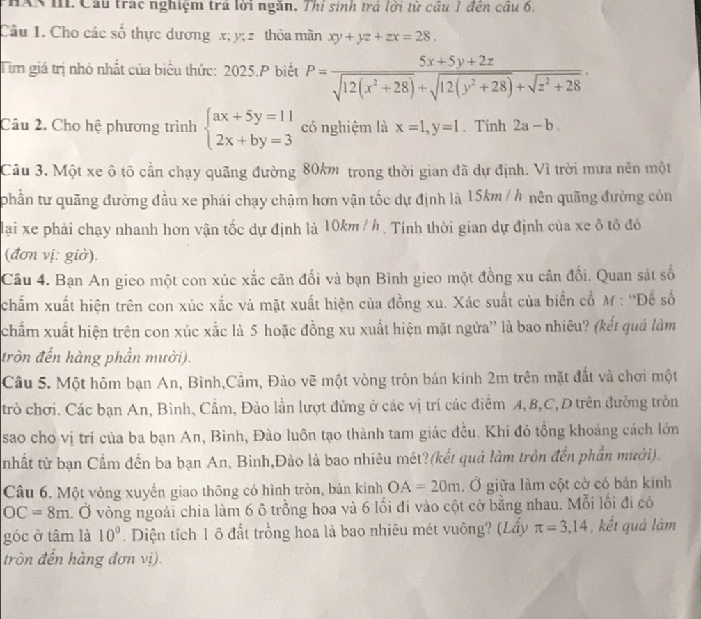 THAN III Cầu trác nghiệm tra lời ngắn. Thị sinh trả lời từ cầu 1 đến cầu 6.
Câu I. Cho các số thực dương x; y; z thỏa mãn xy+yz+zx=28.
Tim giá trị nhỏ nhất của biểu thức: 2025.P biết P= (5x+5y+2z)/sqrt(12(x^2+28))+sqrt(12(y^2+28))+sqrt(z^2+28) .
Câu 2. Cho hệ phương trình beginarrayl ax+5y=11 2x+by=3endarray. có nghiệm là x=1,y=1 、 Tính 2a-b.
Câu 3. Một xe ô tô cần chạy quãng đường 80km trong thời gian đã dự định. Vì trời mưa nên một
phần tư quãng đường đầu xe phải chạy chậm hơn vận tốc dự định là 15km / h nên quãng đường còn
lại xe phải chạy nhanh hơn vận tốc dự định là 10km / h . Tính thời gian dự định của xe ô tô đó
(đơn vị: giờ).
Câu 4. Bạn An gieo một con xúc xắc cân đối và bạn Bình gieo một đồng xu cân đối. Quan sát số
chấm xuất hiện trên con xúc xắc và mặt xuất hiện của đồng xu. Xác suất của biển cổ M : “Đề số
chẩm xuất hiện trên con xúc xắc là 5 hoặc đồng xu xuất hiện mặt ngửa'' là bao nhiêu? (kết quả làm
tròn đến hàng phần mười).
Câu 5. Một hôm bạn An, Bình,Cầm, Đào vẽ một vòng tròn bán kính 2m trên mặt đất và chơi một
trò chơi. Các bạn An, Bình, Cầm, Đào lần lượt đứng ở các vị trí các điểm A, B,C, D trên đưởng tròn
sao cho vị trí của ba bạn An, Bình, Đào luôn tạo thành tam giác đều. Khi đó tồng khoảng cách lớn
nhất từ bạn Cẩm đến ba bạn An, Bình,Đào là bao nhiêu mét?(kết quả làm tròn đến phần mười).
Câu 6. Một vòng xuyến giao thông có hình tròn, bán kính OA=20m. Ở giữa làm cột cờ có bản kính
OC=8m 3. Ở vòng ngoài chia làm 6 ô trồng hoa và 6 lối đi vào cột cờ bằng nhau. Mỗi lối đi có
góc ở tâm là 10°. Diện tích 1 ô đất trồng hoa là bao nhiêu mét vuông? (Lầy π =3,14 , kết quả làm
tròn đến hàng đơn vị).