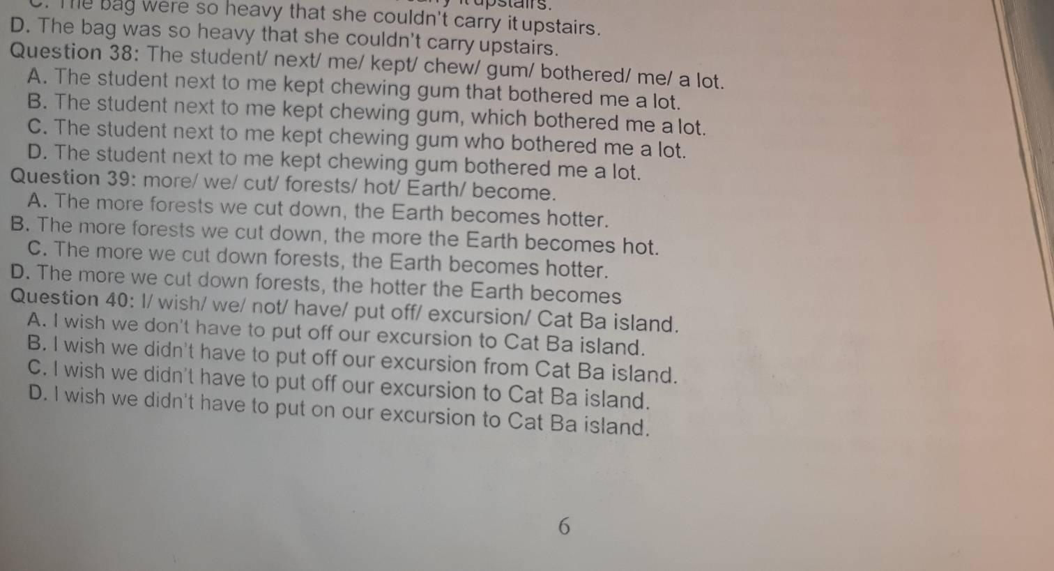upstairs.
. Te bag were so heavy that she couldn't carry it upstairs.
D. The bag was so heavy that she couldn't carry upstairs.
Question 38: The student/ next/ me/ kept/ chew/ gum/ bothered/ me/ a lot.
A. The student next to me kept chewing gum that bothered me a lot.
B. The student next to me kept chewing gum, which bothered me a lot.
C. The student next to me kept chewing gum who bothered me a lot.
D. The student next to me kept chewing gum bothered me a lot.
Question 39: more/ we/ cut/ forests/ hot/ Earth/ become.
A. The more forests we cut down, the Earth becomes hotter.
B. The more forests we cut down, the more the Earth becomes hot.
C. The more we cut down forests, the Earth becomes hotter.
D. The more we cut down forests, the hotter the Earth becomes
Question 40: I/ wish/ we/ not/ have/ put off/ excursion/ Cat Ba island.
A. I wish we don't have to put off our excursion to Cat Ba island.
B. I wish we didn't have to put off our excursion from Cat Ba island.
C. I wish we didn't have to put off our excursion to Cat Ba island.
D. I wish we didn't have to put on our excursion to Cat Ba island.
6
