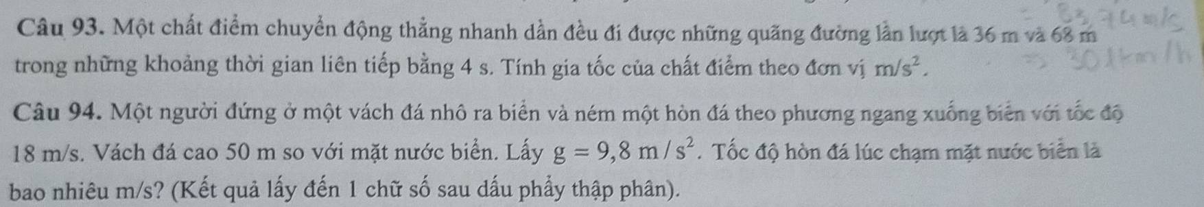 Một chất điểm chuyển động thẳng nhanh dần đều đi được những quãng đường lần lượt là 36 m và 68 m
trong những khoảng thời gian liên tiếp bằng 4 s. Tính gia tốc của chất điểm theo đơn vị m/s^2. 
Câu 94. Một người đứng ở một vách đá nhô ra biển và ném một hòn đá theo phương ngang xuống biển với tốc độ
18 m/s. Vách đá cao 50 m so với mặt nước biển. Lấy g=9,8m/s^2. Tốc độ hòn đá lúc chạm mặt nước biển là 
bao nhiêu m/s? (Kết quả lấy đến 1 chữ số sau dấu phẩy thập phân).