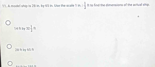 A model ship is 28 in. by 65 in. Use the scale 1 in.: 1/2  ft to find the dimensions of the actual ship.
14 ft by 32 1/2 ft
28 ft by 65 ft
94 ft by 195 ft