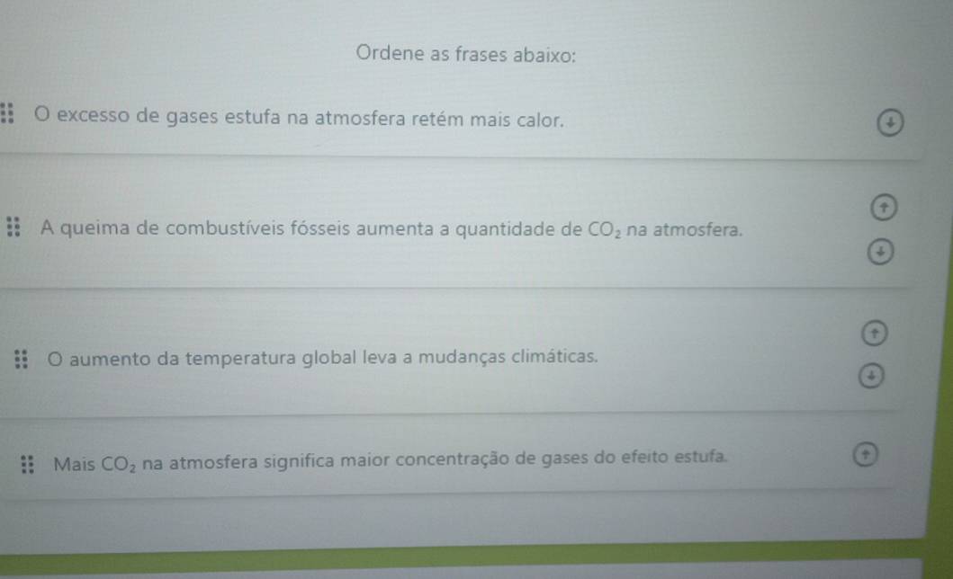 Ordene as frases abaixo: 
O excesso de gases estufa na atmosfera retém mais calor. 4 
A queima de combustíveis fósseis aumenta a quantidade de CO_2 na atmosfera. 
a 
O aumento da temperatura global leva a mudanças climáticas. 
↓ 
Mais CO_2 na atmosfera significa maior concentração de gases do efeito estufa. +