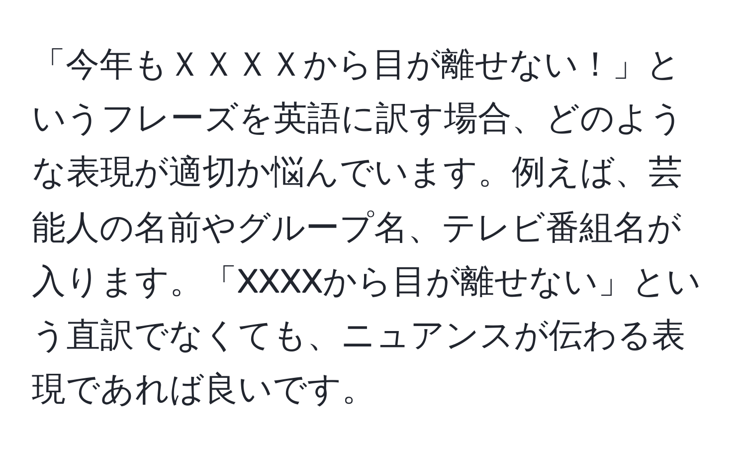 「今年もＸＸＸＸから目が離せない！」というフレーズを英語に訳す場合、どのような表現が適切か悩んでいます。例えば、芸能人の名前やグループ名、テレビ番組名が入ります。「XXXXから目が離せない」という直訳でなくても、ニュアンスが伝わる表現であれば良いです。