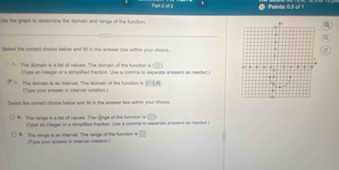 Points: 0.5 of 1
Use the graph to determine the domain and range of the function. 
Select the correct choice below and fill in the answer box within your choice.
A The domain is a list of values. The domain of the function is (□ ) 
(Type an integer or a simplified fraction. Use a comma to separate answers as needed.)
B. The domain is an interval. The domain of the function is [-2,4]. 
(Type your answer in interval notation.) 
Select the correct choice below and fill in the answer box within your choice.
A. The range is a list of values. The rănge of the function is (□ ) 
(Type an inlager or a simplified fraction. Use a comma to separate answers as needed.)
B. The range is an interval. The range of the function is □
(Type your answer in interval notation.)