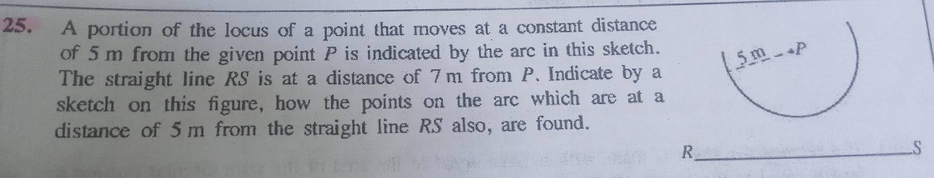 A portion of the locus of a point that moves at a constant distance 
of 5 m from the given point P is indicated by the arc in this sketch. 
The straight line RS is at a distance of 7m from P. Indicate by a 
sketch on this figure, how the points on the arc which are at a 
distance of 5m from the straight line RS also, are found. 
_ R
S