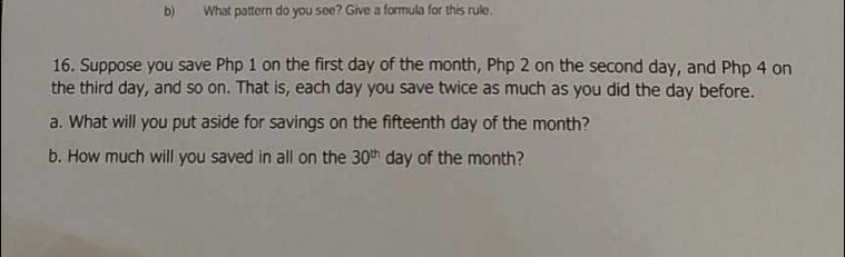 What pattern do you see? Give a formula for this rule. 
16. Suppose you save Php 1 on the first day of the month, Php 2 on the second day, and Php 4 on 
the third day, and so on. That is, each day you save twice as much as you did the day before. 
a. What will you put aside for savings on the fifteenth day of the month? 
b. How much will you saved in all on the 30^(th) day of the month?